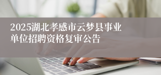 2025湖北孝感市云梦县事业单位招聘资格复审公告