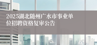 2025湖北随州广水市事业单位招聘资格复审公告