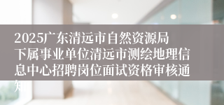 2025广东清远市自然资源局下属事业单位清远市测绘地理信息中心招聘岗位面试资格审核通知