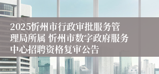 2025忻州市行政审批服务管理局所属 忻州市数字政府服务中心招聘资格复审公告