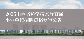 2025山西省科学技术厅直属事业单位招聘资格复审公告