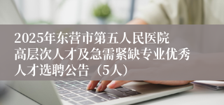 2025年东营市第五人民医院高层次人才及急需紧缺专业优秀人才选聘公告（5人）