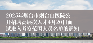 2025年烟台市烟台山医院公开招聘高层次人才4月20日面试进入考察范围人员名单的通知