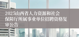 2025山西省人力资源和社会保障厅所属事业单位招聘资格复审公告
