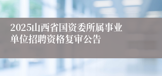 2025山西省国资委所属事业单位招聘资格复审公告