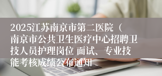 2025江苏南京市第二医院（南京市公共卫生医疗中心招聘卫技人员护理岗位 面试、专业技能考核成绩公布通知
