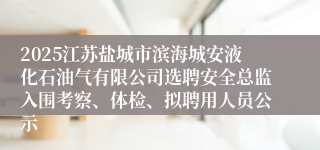 2025江苏盐城市滨海城安液化石油气有限公司选聘安全总监入围考察、体检、拟聘用人员公示