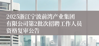 2025浙江宁波前湾产业集团有限公司第2批次招聘工作人员资格复审公告