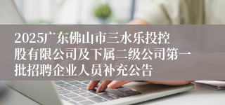 2025广东佛山市三水乐投控股有限公司及下属二级公司第一批招聘企业人员补充公告