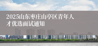 2025山东枣庄山亭区青年人才优选面试通知