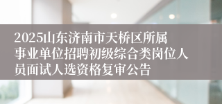 2025山东济南市天桥区所属事业单位招聘初级综合类岗位人员面试人选资格复审公告