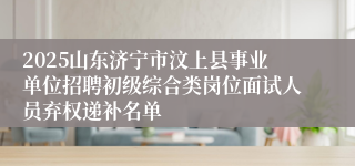 2025山东济宁市汶上县事业单位招聘初级综合类岗位面试人员弃权递补名单