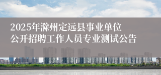 2025年滁州定远县事业单位公开招聘工作人员专业测试公告