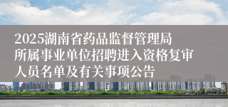 2025湖南省药品监督管理局所属事业单位招聘进入资格复审人员名单及有关事项公告
