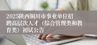 2025陕西铜川市事业单位招聘高层次人才（综合管理类和教育类）初试公告
