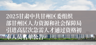 2025甘肃中共甘州区委组织部甘州区人力资源和社会保障局引进高层次急需人才通过资格初审人员名单公告