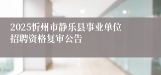 2025忻州市静乐县事业单位招聘资格复审公告