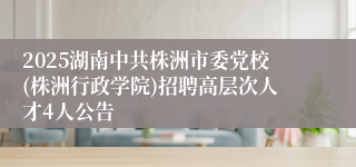 2025湖南中共株洲市委党校(株洲行政学院)招聘高层次人才4人公告