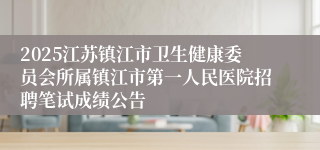 2025江苏镇江市卫生健康委员会所属镇江市第一人民医院招聘笔试成绩公告