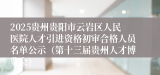 2025贵州贵阳市云岩区人民医院人才引进资格初审合格人员名单公示（第十三届贵州人才博览会）