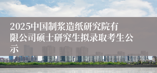 2025中国制浆造纸研究院有限公司硕士研究生拟录取考生公示