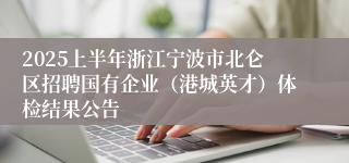 2025上半年浙江宁波市北仑区招聘国有企业（港城英才）体检结果公告