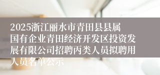 2025浙江丽水市青田县县属国有企业青田经济开发区投资发展有限公司招聘丙类人员拟聘用人员名单公示