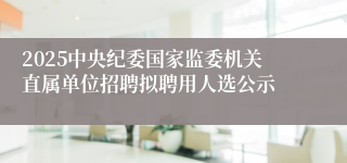 2025中央纪委国家监委机关直属单位招聘拟聘用人选公示