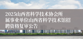 2025山西省科学技术协会所属事业单位山西省科学技术馆招聘资格复审公告