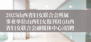 2025山西省妇女联合会所属事业单位山西妇女报刊社(山西省妇女联合会融媒体中心)招聘资格复审公告