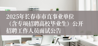 2025年长春市市直事业单位（含专项招聘高校毕业生）公开招聘工作人员面试公告