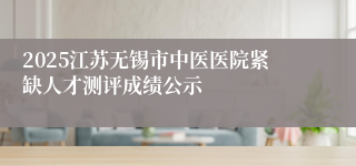 2025江苏无锡市中医医院紧缺人才测评成绩公示