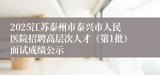 2025江苏泰州市泰兴市人民医院招聘高层次人才（第1批）面试成绩公示