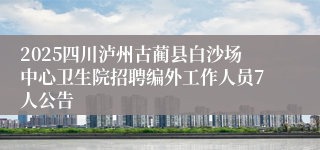 2025四川泸州古蔺县白沙场中心卫生院招聘编外工作人员7人公告