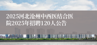2025河北沧州中西医结合医院2025年招聘120人公告