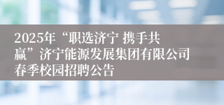 2025年“职选济宁 携手共赢”济宁能源发展集团有限公司春季校园招聘公告