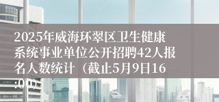 2025年威海环翠区卫生健康系统事业单位公开招聘42人报名人数统计（截止5月9日16:00）