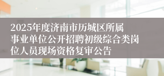 2025年度济南市历城区所属事业单位公开招聘初级综合类岗位人员现场资格复审公告