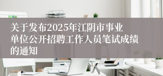 关于发布2025年江阴市事业单位公开招聘工作人员笔试成绩的通知