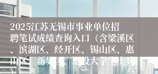 2025江苏无锡市事业单位招聘笔试成绩查询入口（含梁溪区、滨湖区、经开区、锡山区、惠山区、新吴区、退役大学生士兵）