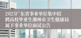 2025广东省事业单位集中招聘高校毕业生潮州市卫生健康局属下事业单位面试公告