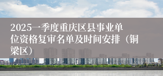 2025一季度重庆区县事业单位资格复审名单及时间安排（铜梁区） 