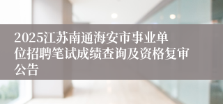 2025江苏南通海安市事业单位招聘笔试成绩查询及资格复审公告