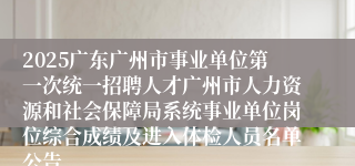 2025广东广州市事业单位第一次统一招聘人才广州市人力资源和社会保障局系统事业单位岗位综合成绩及进入体检人员名单公告