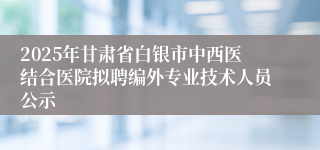 2025年甘肃省白银市中西医结合医院拟聘编外专业技术人员公示