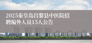 2025秦皇岛昌黎县中医院招聘编外人员15人公告