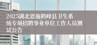 2025湖北恩施鹤峰县卫生系统专项招聘事业单位工作人员测试公告
