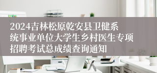 2024吉林松原乾安县卫健系统事业单位大学生乡村医生专项招聘考试总成绩查询通知