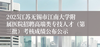 2025江苏无锡市江南大学附属医院招聘高端类专技人才（第三批）考核成绩公布公示