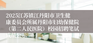 2025江苏镇江丹阳市卫生健康委员会所属丹阳市妇幼保健院（第二人民医院）校园招聘笔试成绩公示